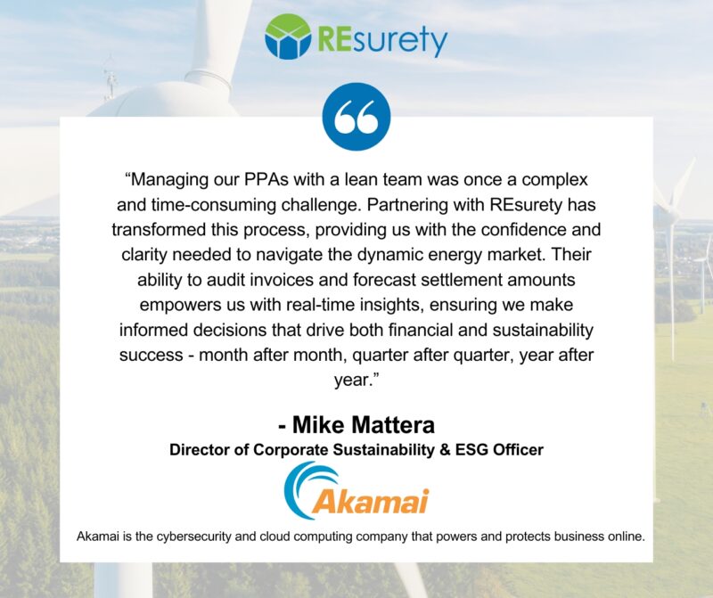 Managing our PPAs with a lean team was once a complex and time-consuming challenge. Partnering with REsurety has transformed this process, providing us with the confidence and clarity needed to navigate the dynamic energy market. Their ability to audit invoices and forecast settlement amounts empowers us with real-time insights, ensuring we make informed decisions that drive both financial and sustainability success—month after month, quarter after quarter, year after year. -Mike Mattera, Director of Corporate Sustainability & ESG Officer, Akamai Technologies